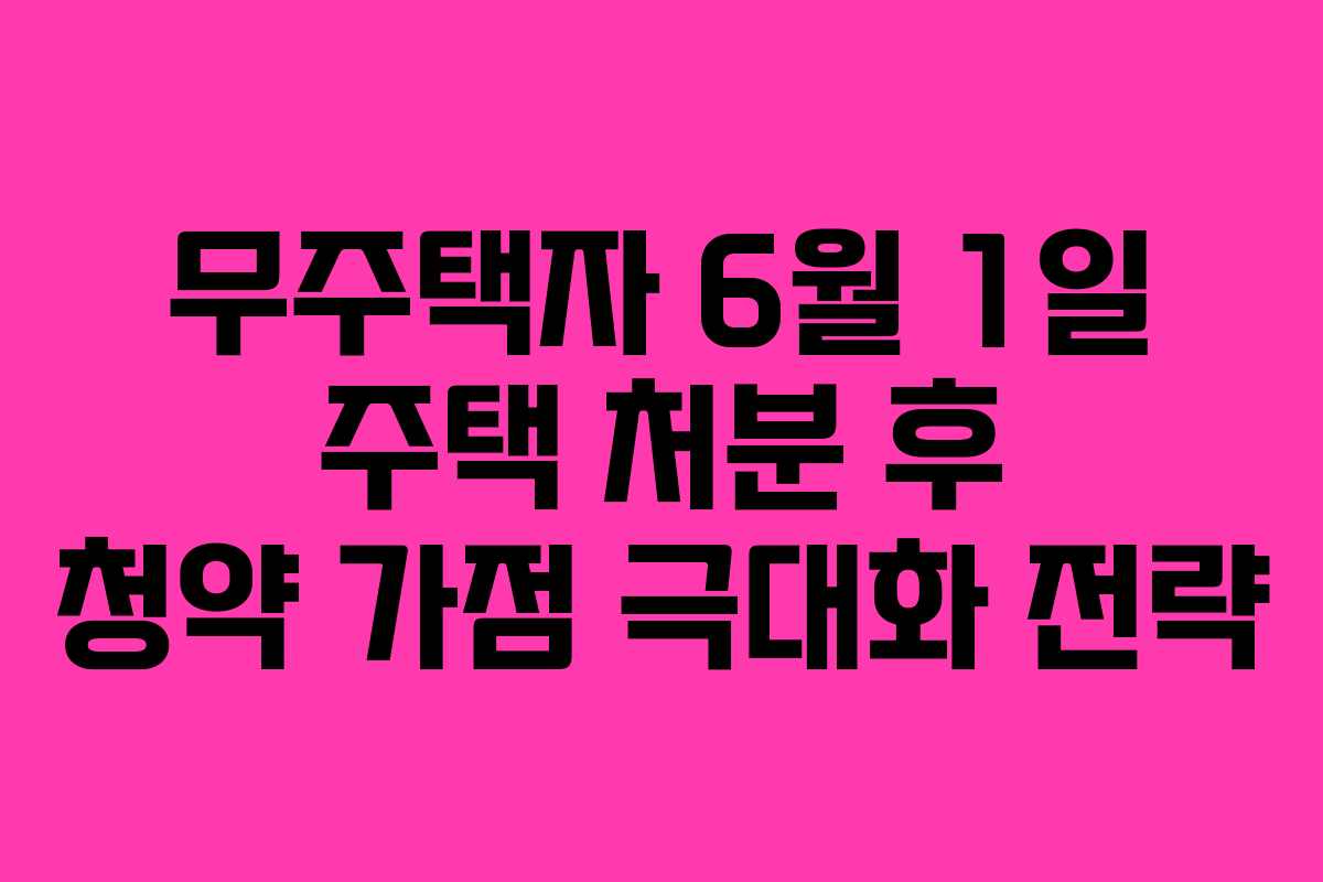 무주택자 6월 1일 주택 처분 후 청약 가점 극대화 전략 무주택자 6월 1일 주택 처분 후 청약 가점 극대화 전략